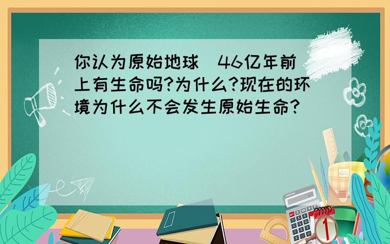 你认为原始地球（46亿年前）上有生命吗?为什么?现在的环境为什么不会发生原始生命?