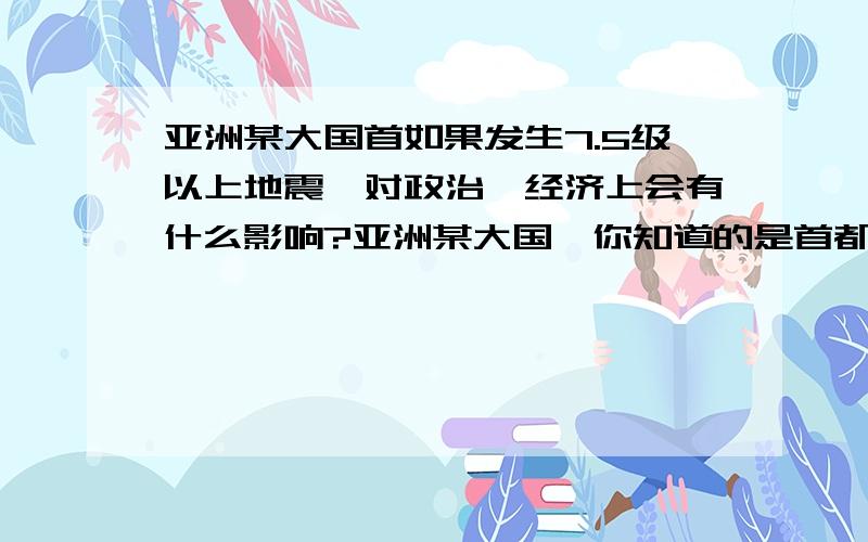 亚洲某大国首如果发生7.5级以上地震,对政治、经济上会有什么影响?亚洲某大国,你知道的是首都发生地震的话,会有什么影响?