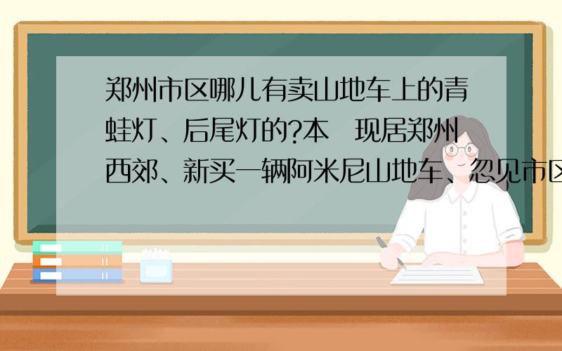 郑州市区哪儿有卖山地车上的青蛙灯、后尾灯的?本朲现居郑州西郊、新买一辆阿米尼山地车、忽见市区内有不少哥们都在自己爱车上安装了青蛙灯后后尾灯,请大虾们帮哥们1下,哪有卖的?在