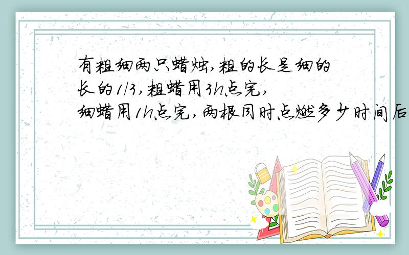 有粗细两只蜡烛,粗的长是细的长的1/3,粗蜡用3h点完,细蜡用1h点完,两根同时点燃多少时间后两根同样长用算式