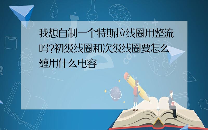 我想自制一个特斯拉线圈用整流吗?初级线圈和次级线圈要怎么缠用什么电容