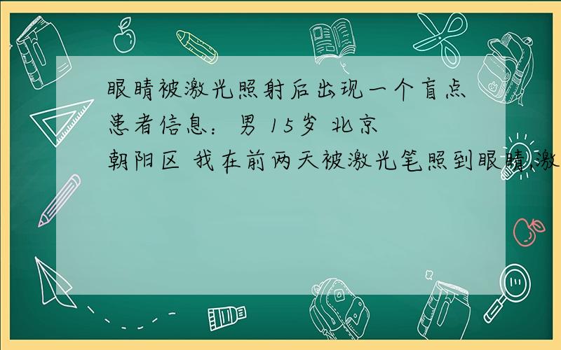 眼睛被激光照射后出现一个盲点患者信息：男 15岁 北京 朝阳区 我在前两天被激光笔照到眼睛,激光笔的功率比较大,第二天起来之后,发现在看东西的时候,右眼有一个直径两毫米左右的一个点