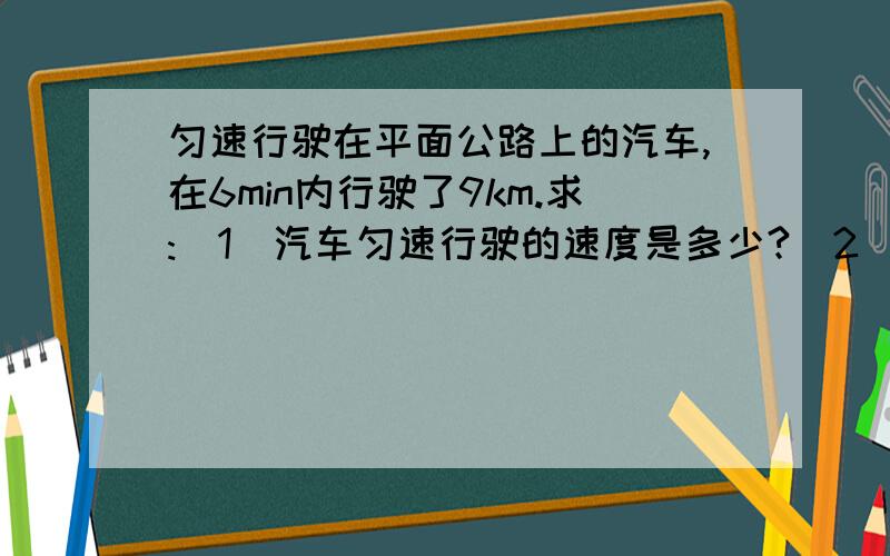 匀速行驶在平面公路上的汽车,在6min内行驶了9km.求:（1）汽车匀速行驶的速度是多少?（2）汽车以此速度匀速行驶了30min,通过的路程是多少?若这段时间内汽车牵引力做功为9×10的七次方J,则汽