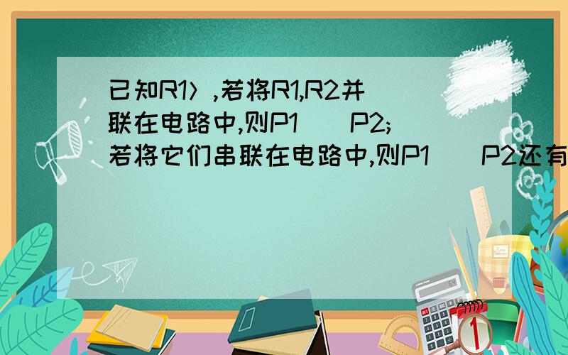 已知R1＞,若将R1,R2并联在电路中,则P1__P2;若将它们串联在电路中,则P1__P2还有一个题目：额定功率1000W的电磁炉正常工作5分钟，可以产生的热量为_______J?