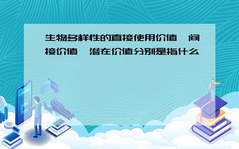 生物多样性的直接使用价值,间接价值,潜在价值分别是指什么