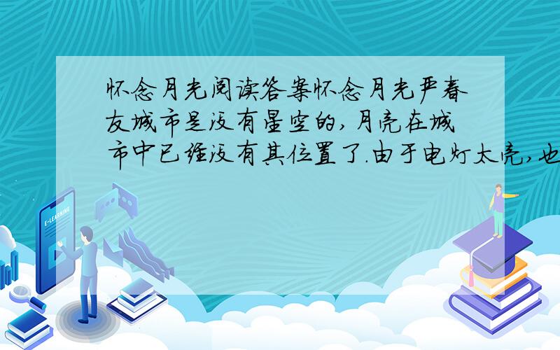 怀念月光阅读答案怀念月光严春友城市是没有星空的,月亮在城市中已经没有其位置了.由于电灯太亮,也由于人们只注视着大地,无暇去仰起头,看一眼头顶上的星空,月亮几乎从城市人的视野中