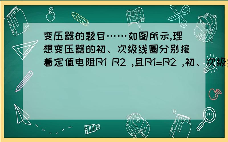 变压器的题目……如图所示,理想变压器的初、次级线圈分别接着定值电阻R1 R2 ,且R1=R2 ,初、次级线圈的匝数比2:1 ,交流电源电压为U,则A．R1 两端的电压为U/5 B． R1两端的电压为3U/5C．R2 两端的