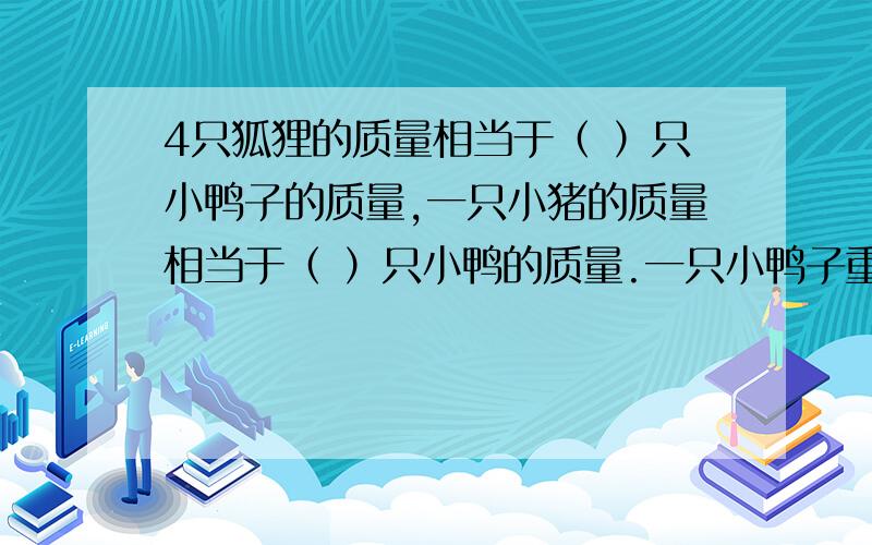 4只狐狸的质量相当于（ ）只小鸭子的质量,一只小猪的质量相当于（ ）只小鸭的质量.一只小鸭子重600克,一