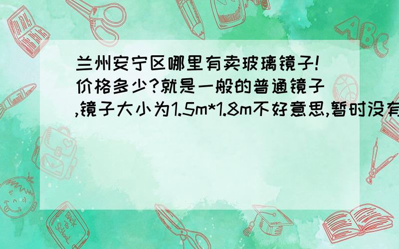 兰州安宁区哪里有卖玻璃镜子!价格多少?就是一般的普通镜子,镜子大小为1.5m*1.8m不好意思,暂时没有悬赏分,不过还是拜求大家帮帮忙.