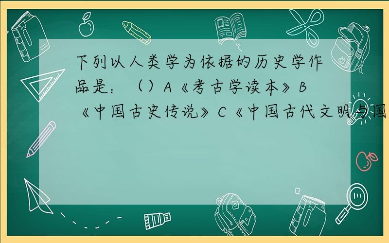 下列以人类学为依据的历史学作品是：（）A《考古学读本》B《中国古史传说》C《中国古代文明与国家形成研究》D《华夏边缘》