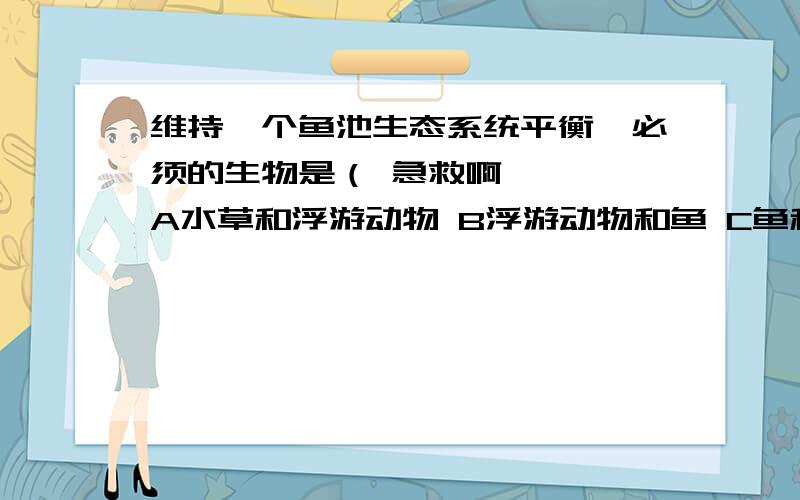 维持一个鱼池生态系统平衡,必须的生物是（ 急救啊————A水草和浮游动物 B浮游动物和鱼 C鱼和浮游植物 D水草和微生物