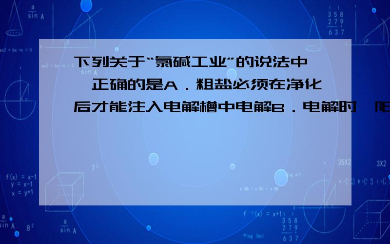 下列关于“氯碱工业”的说法中,正确的是A．粗盐必须在净化后才能注入电解槽中电解B．电解时,阳极室产生Cl2和NaOH溶液,阴极室产生H2C．电解时,可用铁丝网作阳极,石墨作阴极D．电解槽中的