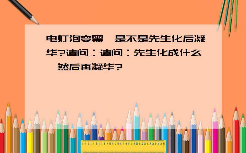 电灯泡变黑,是不是先生化后凝华?请问：请问：先生化成什么,然后再凝华?