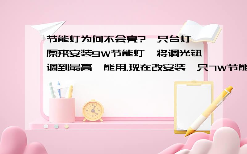 节能灯为何不会亮?一只台灯,原来安装9W节能灯,将调光钮调到最高,能用.现在改安装一只7W节能灯,怎么就不能亮了?不解.