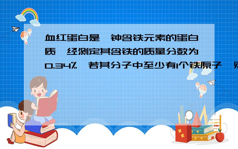 血红蛋白是一钟含铁元素的蛋白质,经测定其含铁的质量分数为0.34%,若其分子中至少有1个铁原子,则血红蛋白分子的最低相对分子质量是多少?