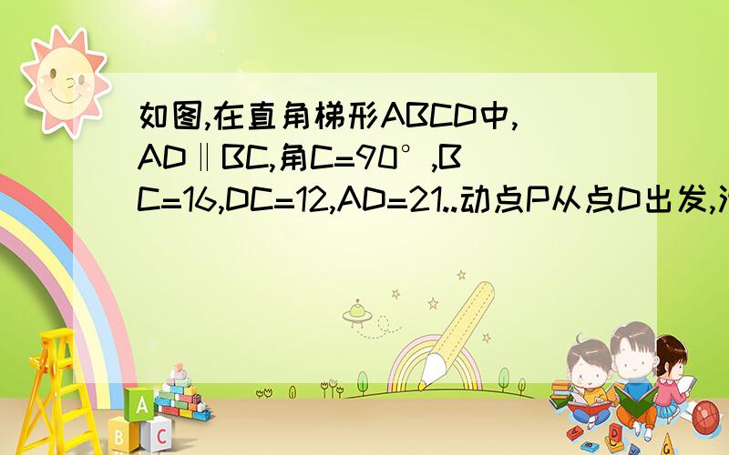 如图,在直角梯形ABCD中,AD‖BC,角C=90°,BC=16,DC=12,AD=21..动点P从点D出发,沿直线DA的方向以每秒2个单位长度长的速度运动,动点Q从C出发,在线段CB上以每秒1个单位长度的速度向点B运动,点P,Q分别从点