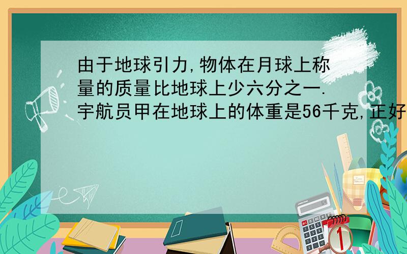 由于地球引力,物体在月球上称量的质量比地球上少六分之一.宇航员甲在地球上的体重是56千克,正好是宇航员乙在地球上体重的九分之七,宇航员乙在月球上的体重是多少?