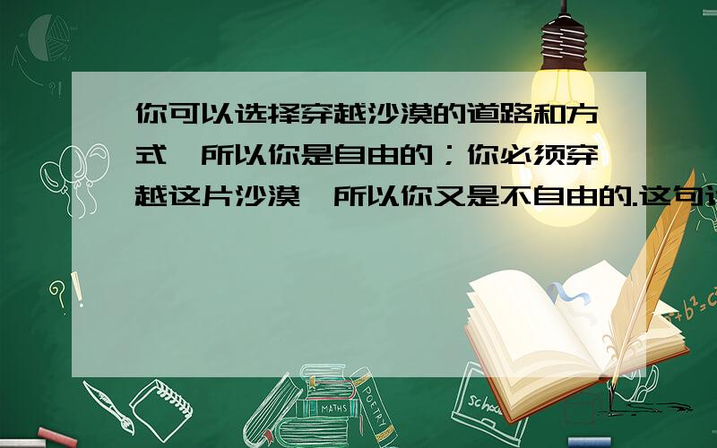 你可以选择穿越沙漠的道路和方式,所以你是自由的；你必须穿越这片沙漠,所以你又是不自由的.这句话后面好像还有一句.求整句话还有出自哪里