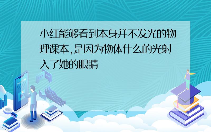 小红能够看到本身并不发光的物理课本,是因为物体什么的光射入了她的眼睛