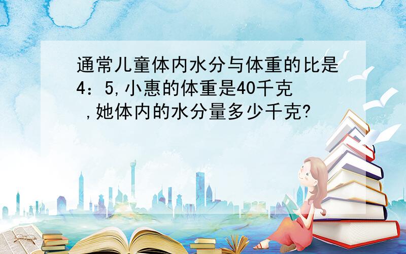 通常儿童体内水分与体重的比是4：5,小惠的体重是40千克 ,她体内的水分量多少千克?