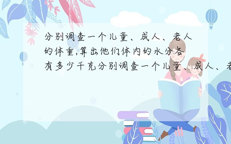 分别调查一个儿童、成人、老人的体重,算出他们体内的水分各有多少千克分别调查一个儿童、成人、老人的体重,算出他们体内的水分各有几分之几千克,要分数的,我当然知道是儿童体内水分