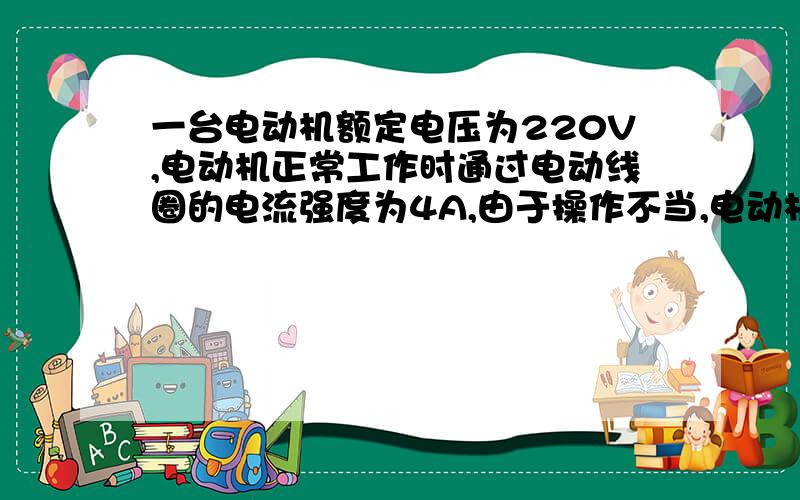 一台电动机额定电压为220V,电动机正常工作时通过电动线圈的电流强度为4A,由于操作不当,电动机被卡住不转时其电流为440A.当电动机正常工作10S 求（1）消耗的电能（2）产生的热量