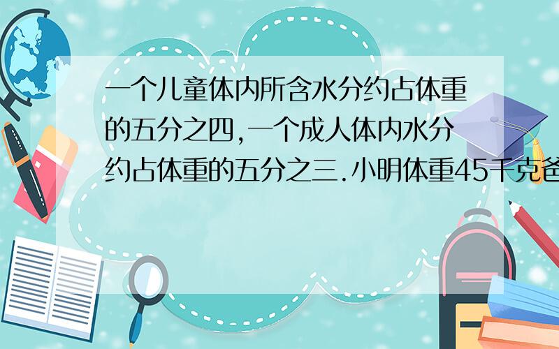 一个儿童体内所含水分约占体重的五分之四,一个成人体内水分约占体重的五分之三.小明体重45千克爸爸体重80千克.小明和爸爸体内各含多少千克水?