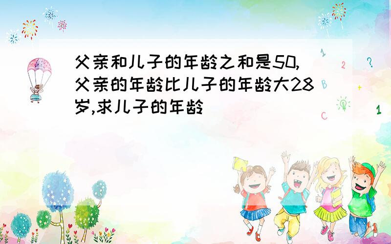 父亲和儿子的年龄之和是50,父亲的年龄比儿子的年龄大28岁,求儿子的年龄