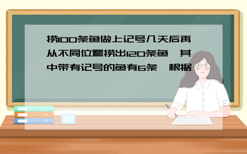 捞100条鱼做上记号几天后再从不同位置捞出120条鱼,其中带有记号的鱼有6条,根据