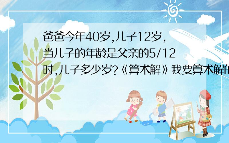 爸爸今年40岁,儿子12岁,当儿子的年龄是父亲的5/12时,儿子多少岁?《算术解》我要算术解的