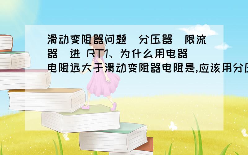 滑动变阻器问题（分压器＼限流器）进 RT1、为什么用电器电阻远大于滑动变阻器电阻是,应该用分压器接法2、为什么限流器比分压器耗能少3、有两个变阻器供选择,在满足电压电流调节范围