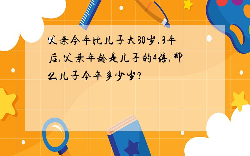 父亲今年比儿子大30岁,3年后,父亲年龄是儿子的4倍,那么儿子今年多少岁?