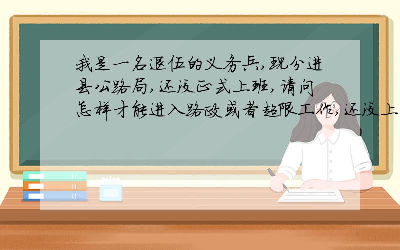 我是一名退伍的义务兵,现分进县公路局,还没正式上班,请问怎样才能进入路政或者超限工作,还没上班前听说得花钱,得花很多的钱,不然就要进公班修路,教教我该怎么操作,