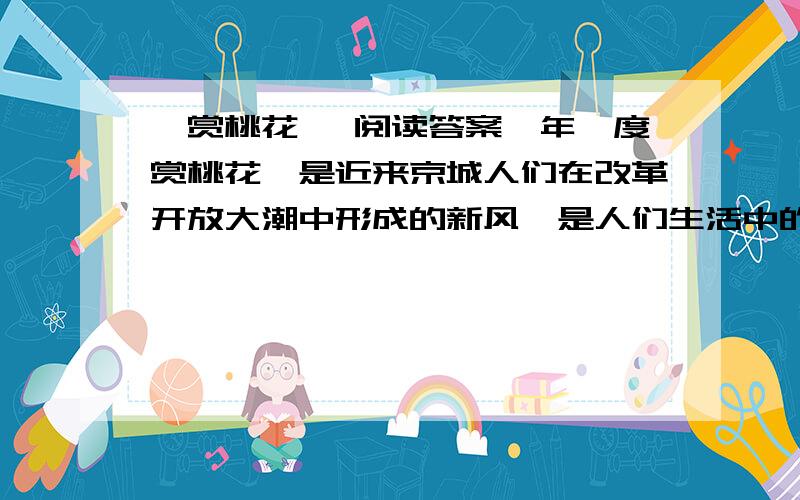 《赏桃花》 阅读答案一年一度赏桃花,是近来京城人们在改革开放大潮中形成的新风,是人们生活中的一大盛事.赏花的最好去处是西郊桃花园.桃花园里的桃花三千余株,成片成行,形成了桃花径