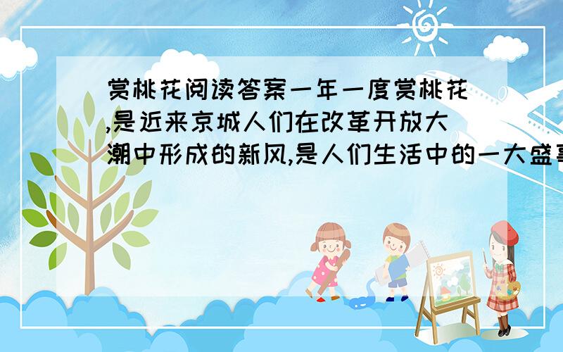 赏桃花阅读答案一年一度赏桃花,是近来京城人们在改革开放大潮中形成的新风,是人们生活中的一大盛事.赏花的最好去处是西郊桃花园.桃花园里的桃花三千余株,成片成行,形成了桃花径、桃