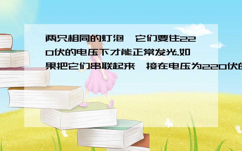 两只相同的灯泡,它们要住220伏的电压下才能正常发光.如果把它们串联起来,接在电压为220伏的电源上,能正常发光吗? 为什么、