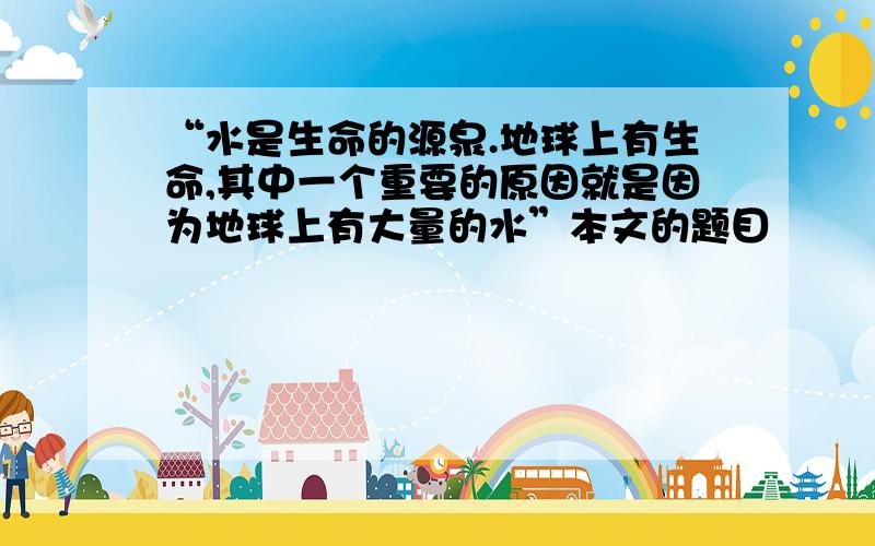 “水是生命的源泉.地球上有生命,其中一个重要的原因就是因为地球上有大量的水”本文的题目