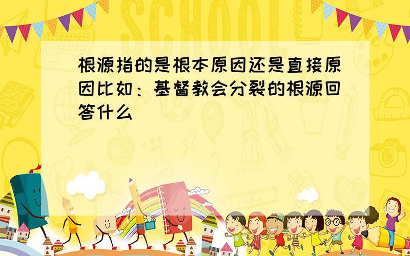 根源指的是根本原因还是直接原因比如：基督教会分裂的根源回答什么