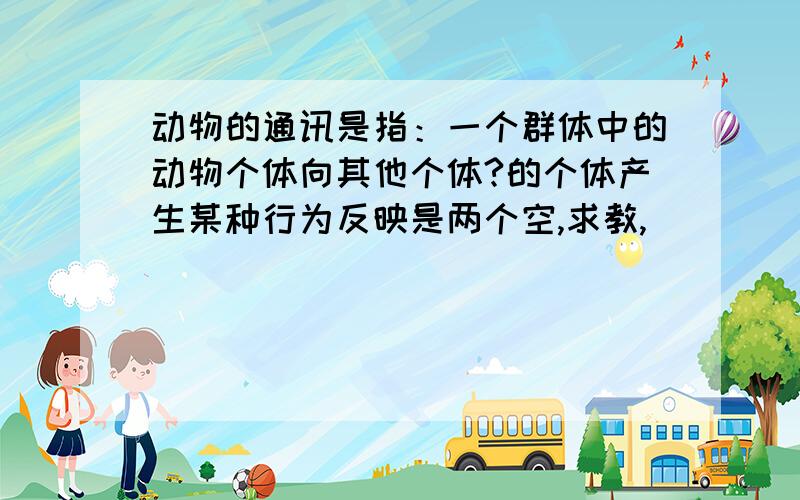 动物的通讯是指：一个群体中的动物个体向其他个体?的个体产生某种行为反映是两个空,求教,