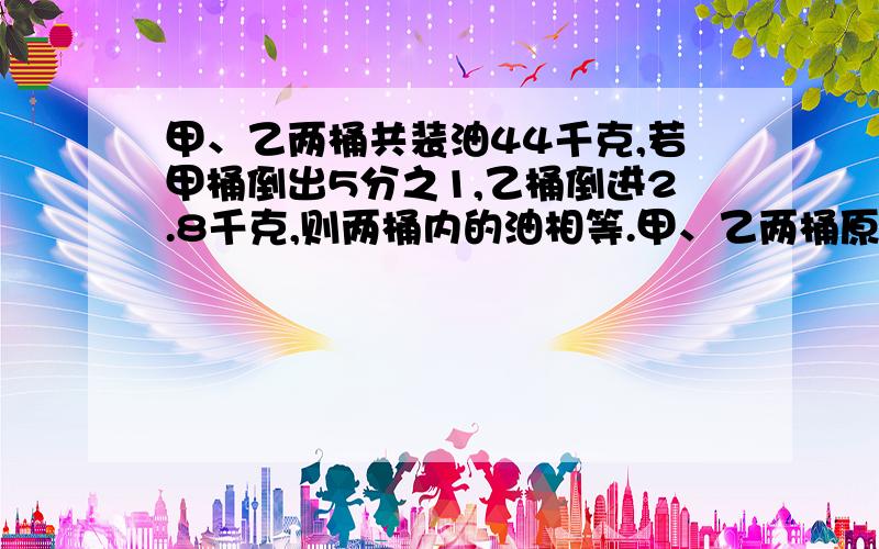 甲、乙两桶共装油44千克,若甲桶倒出5分之1,乙桶倒进2.8千克,则两桶内的油相等.甲、乙两桶原来各