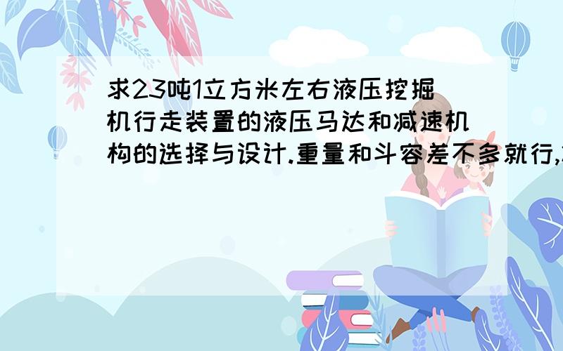 求23吨1立方米左右液压挖掘机行走装置的液压马达和减速机构的选择与设计.重量和斗容差不多就行,减速机的传动比一般为多少?3.4/5.3Km/h行走速度在做毕业设计,难在这里了.需要先选减速机型