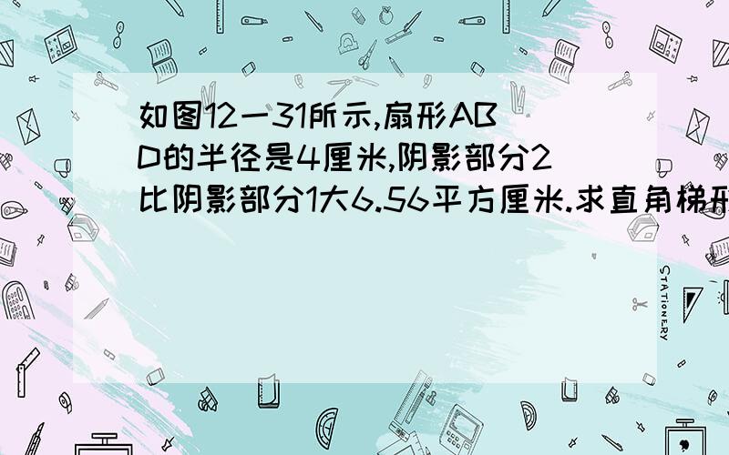 如图12一31所示,扇形ABD的半径是4厘米,阴影部分2比阴影部分1大6.56平方厘米.求直角梯形ABCD的面积.要写过程