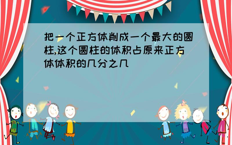 把一个正方体削成一个最大的圆柱,这个圆柱的体积占原来正方体体积的几分之几