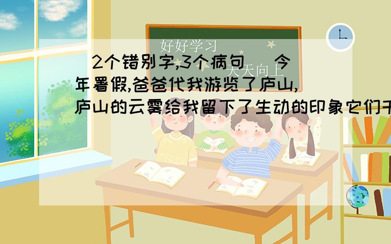 （2个错别字,3个病句) 今年署假,爸爸代我游览了庐山,庐山的云雾给我留下了生动的印象它们千姿百态、形各异、变化无常,为庐山增添了神秘的几分色彩.是啊,云遮雾罩的庐山,怎能不令人留