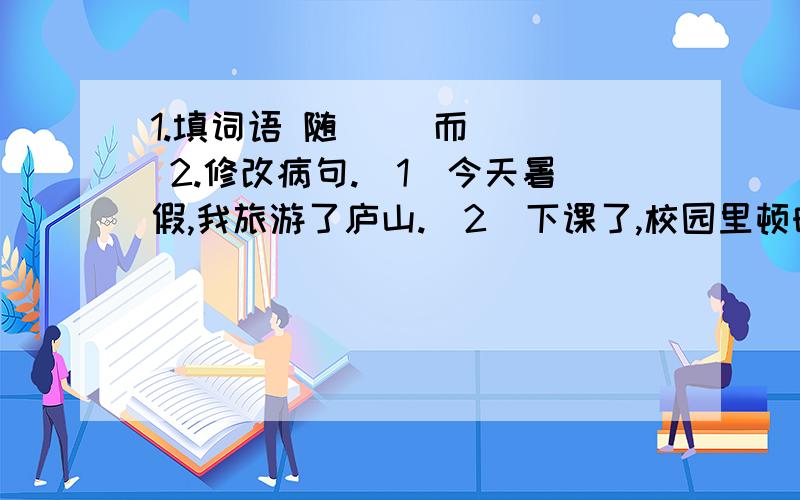 1.填词语 随（ ）而（ ） 2.修改病句.（1）今天暑假,我旅游了庐山.（2）下课了,校园里顿时一下子沸腾校园里顿时一下子沸腾了.