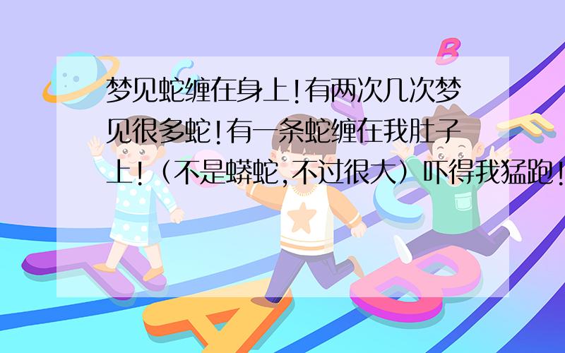 梦见蛇缠在身上!有两次几次梦见很多蛇!有一条蛇缠在我肚子上!（不是蟒蛇,不过很大）吓得我猛跑!后来跑短路后,发现它只是缠着!但它不咬我!然后我就小心翼翼的掐了掐它的肚子,看它是不