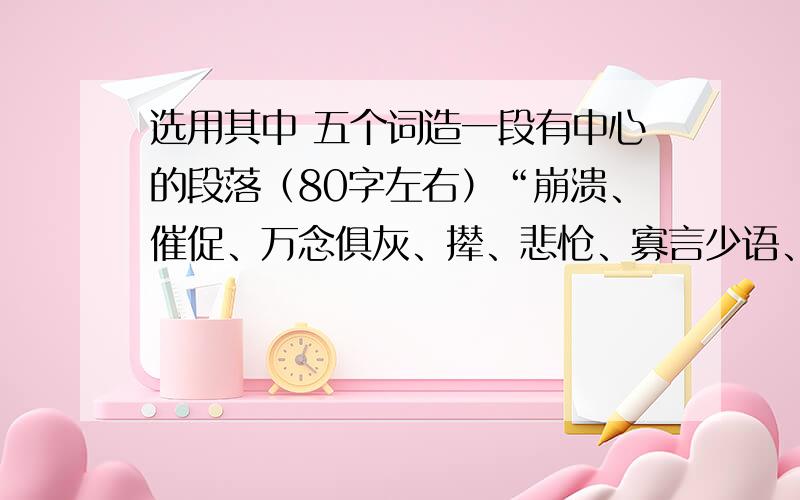 选用其中 五个词造一段有中心的段落（80字左右）“崩溃、催促、万念俱灰、撵、悲怆、寡言少语、寸步不离、绽放、执拗、吞噬”选用其中五个词造一段有中心的段落（80字左右）选用其