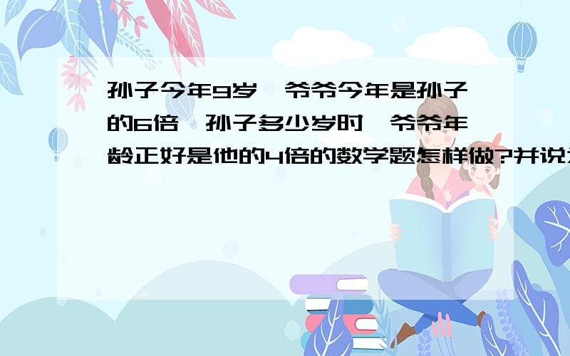 孙子今年9岁,爷爷今年是孙子的6倍,孙子多少岁时,爷爷年龄正好是他的4倍的数学题怎样做?并说为什么答的好追加十分