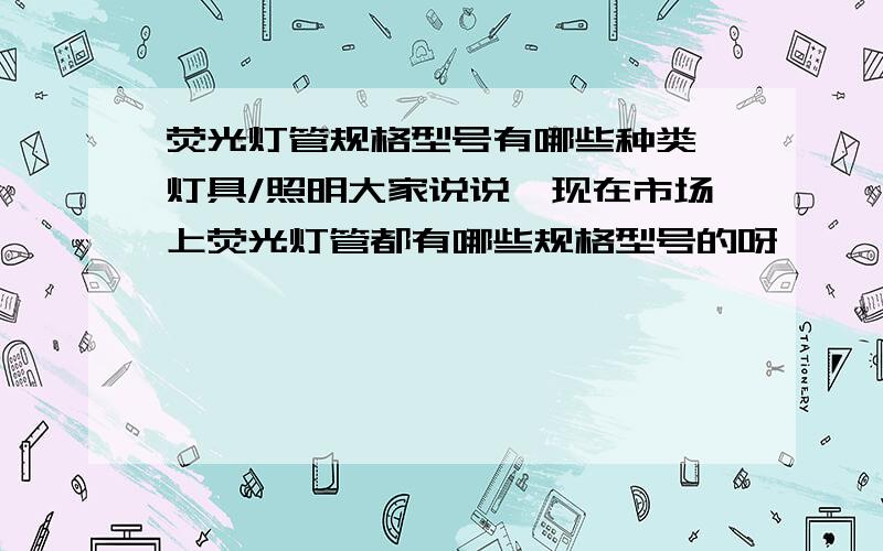 荧光灯管规格型号有哪些种类,灯具/照明大家说说,现在市场上荧光灯管都有哪些规格型号的呀