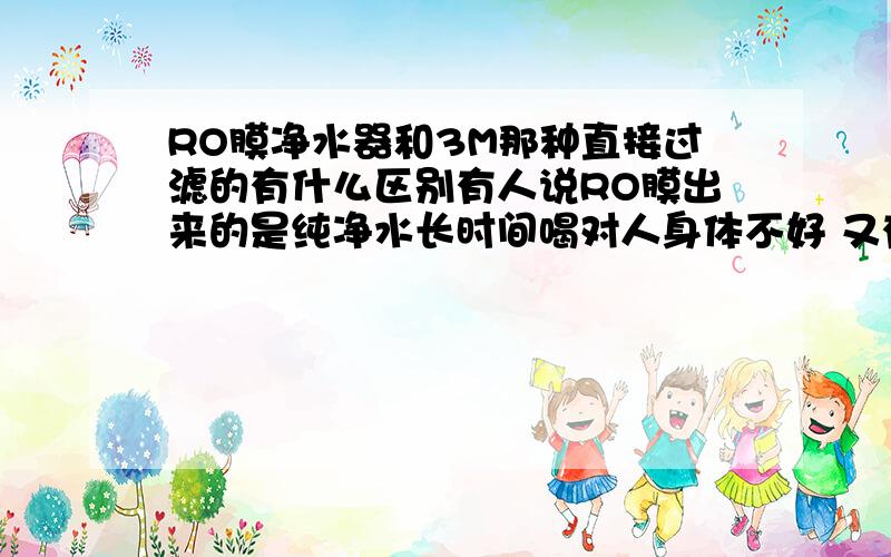 RO膜净水器和3M那种直接过滤的有什么区别有人说RO膜出来的是纯净水长时间喝对人身体不好 又有人说3M那种直接过滤的因为中国水硬用着不好 到底应该买那个啊迷糊了?